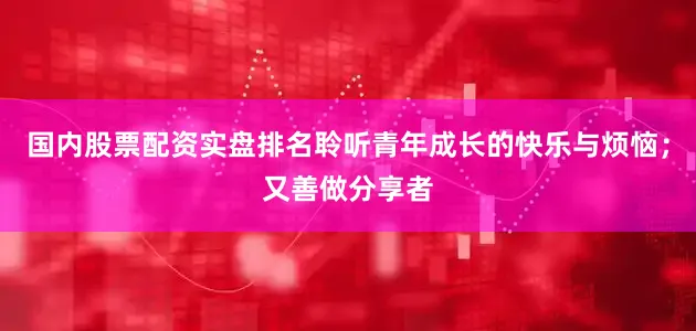 国内股票配资实盘排名聆听青年成长的快乐与烦恼；又善做分享者