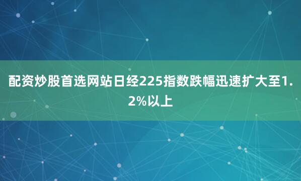 配资炒股首选网站日经225指数跌幅迅速扩大至1.2%以上