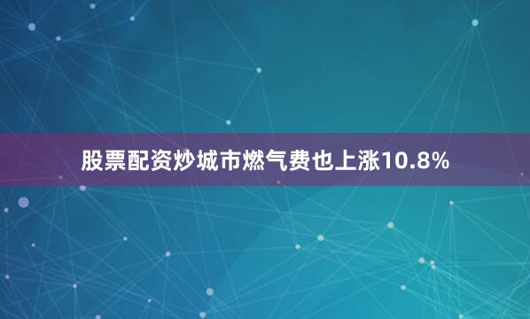 股票配资炒城市燃气费也上涨10.8%