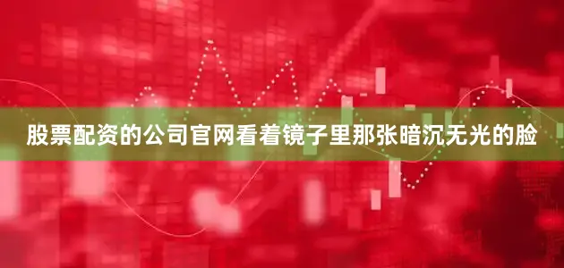 股票配资的公司官网看着镜子里那张暗沉无光的脸