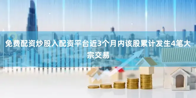 免费配资炒股入配资平台近3个月内该股累计发生4笔大宗交易