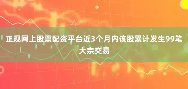 正规网上股票配资平台近3个月内该股累计发生99笔大宗交易