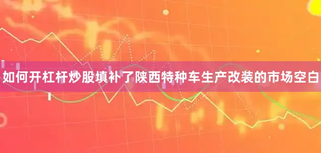 如何开杠杆炒股填补了陕西特种车生产改装的市场空白
