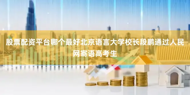股票配资平台哪个最好北京语言大学校长段鹏通过人民网寄语高考生