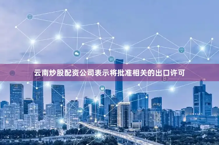 云南炒股配资公司表示将批准相关的出口许可