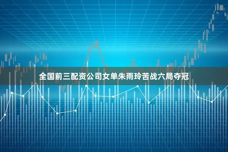 全国前三配资公司女单朱雨玲苦战六局夺冠