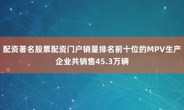 配资著名股票配资门户销量排名前十位的MPV生产企业共销售45.3万辆