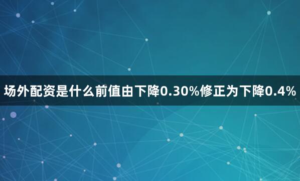 场外配资是什么前值由下降0.30%修正为下降0.4%
