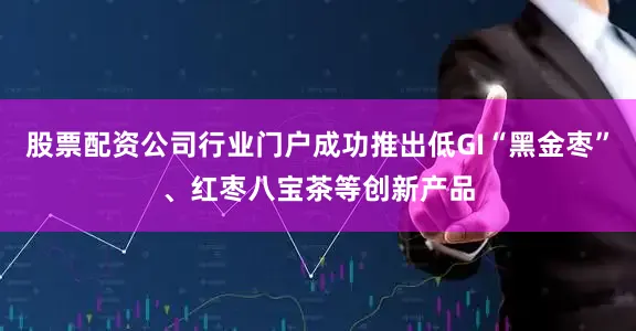 股票配资公司行业门户成功推出低GI“黑金枣”、红枣八宝茶等创新产品