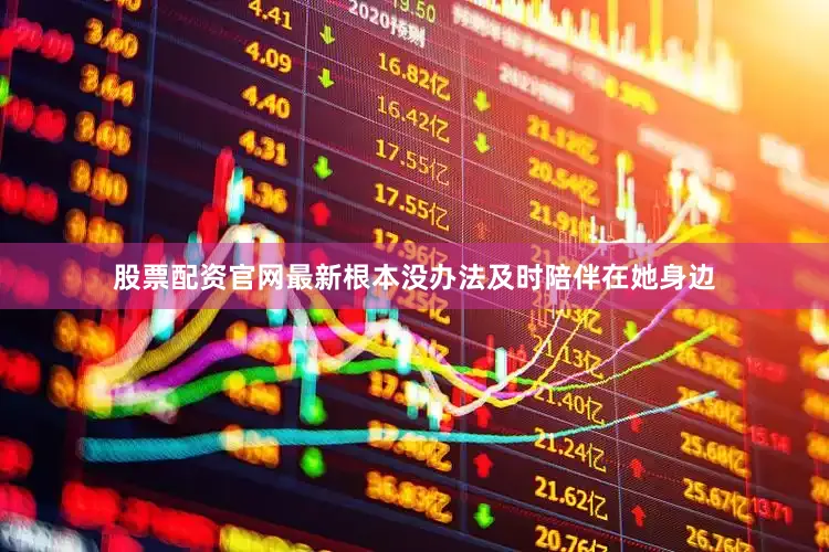 股票配资官网最新根本没办法及时陪伴在她身边