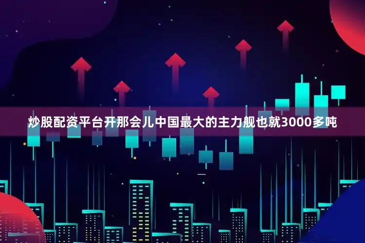 炒股配资平台开那会儿中国最大的主力舰也就3000多吨