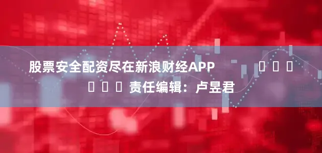 股票安全配资尽在新浪财经APP            						责任编辑：卢昱君