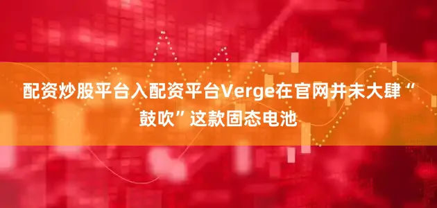 配资炒股平台入配资平台Verge在官网并未大肆“鼓吹”这款固态电池