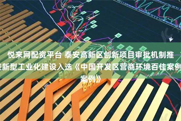 悦来网配资平台 泰安高新区创新项目审批机制推进新型工业化建设入选《中国开发区营商环境百佳案例》