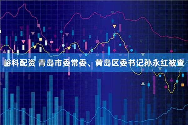 峪科配资 青岛市委常委、黄岛区委书记孙永红被查