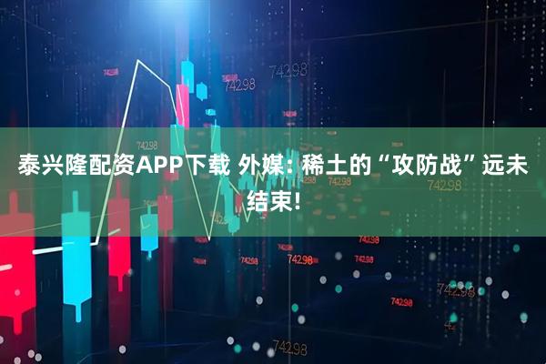 泰兴隆配资APP下载 外媒: 稀土的“攻防战”远未结束!
