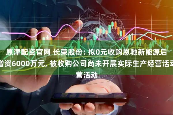 原津配资官网 长荣股份: 拟0元收购恩驰新能源后增资6000万元, 被收购公司尚未开展实际生产经营活动
