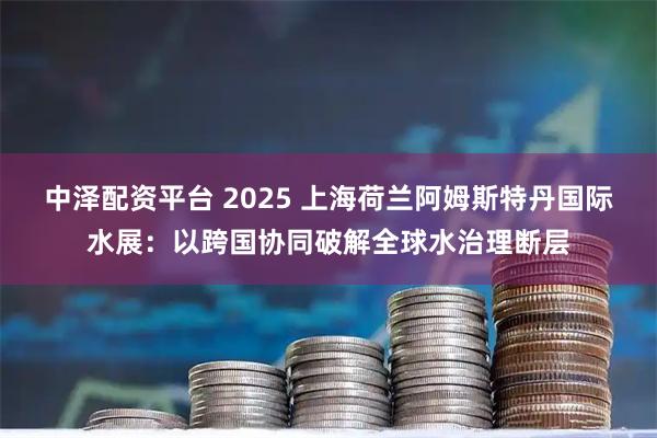 中泽配资平台 2025 上海荷兰阿姆斯特丹国际水展：以跨国协同破解全球水治理断层