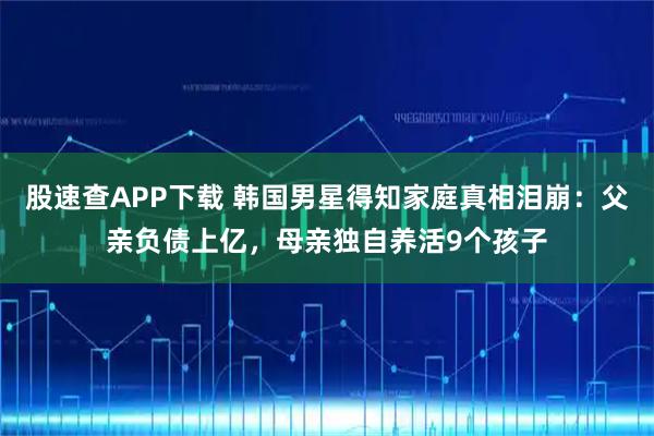 股速查APP下载 韩国男星得知家庭真相泪崩：父亲负债上亿，母亲独自养活9个孩子