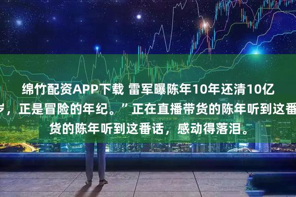 绵竹配资APP下载 雷军曝陈年10年还清10亿债务果然五十多岁，正是冒险的年纪。”正在直播带货的陈年听到这番话，感动得落泪。