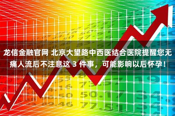 龙信金融官网 北京大望路中西医结合医院提醒您无痛人流后不注意这 3 件事，可能影响以后怀孕！