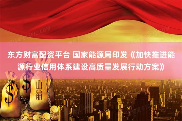东方财富配资平台 国家能源局印发《加快推进能源行业信用体系建设高质量发展行动方案》