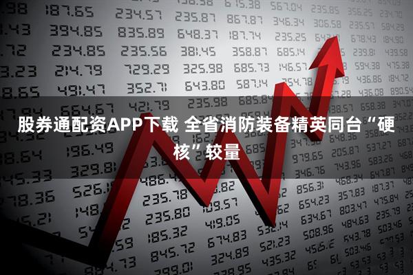 股券通配资APP下载 全省消防装备精英同台“硬核”较量