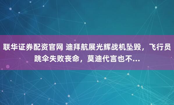 联华证券配资官网 迪拜航展光辉战机坠毁，飞行员跳伞失败丧命，莫迪代言也不...