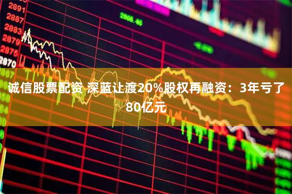 诚信股票配资 深蓝让渡20%股权再融资：3年亏了80亿元