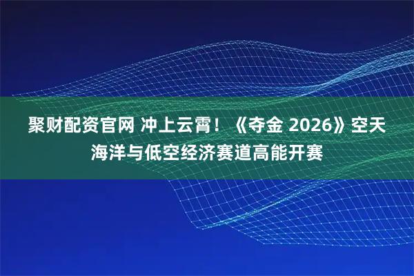 聚财配资官网 冲上云霄！《夺金 2026》空天海洋与低空经济赛道高能开赛