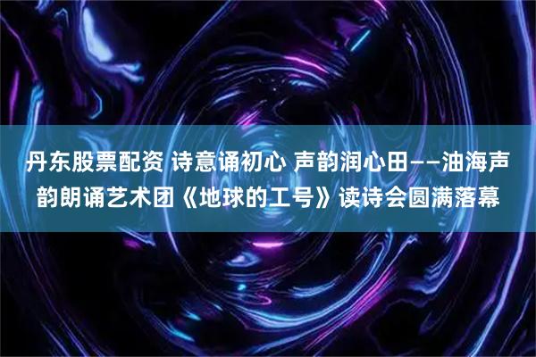 丹东股票配资 诗意诵初心 声韵润心田——油海声韵朗诵艺术团《地球的工号》读诗会圆满落幕