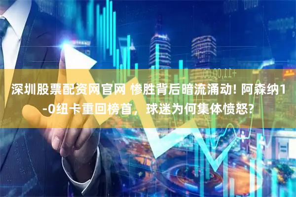 深圳股票配资网官网 惨胜背后暗流涌动! 阿森纳1-0纽卡重回榜首，球迷为何集体愤怒?