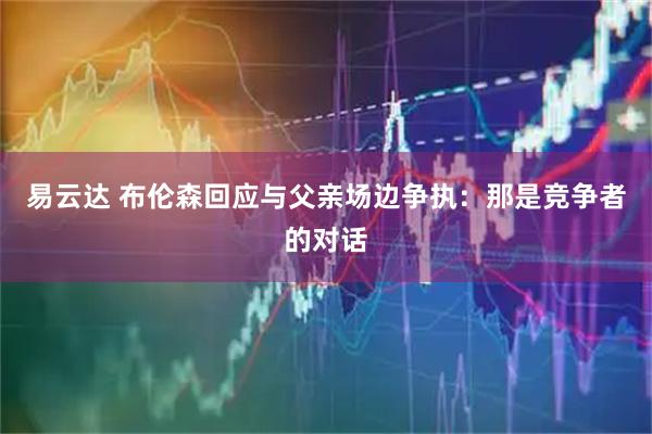 易云达 布伦森回应与父亲场边争执：那是竞争者的对话