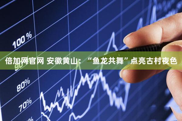 倍加网官网 安徽黄山：“鱼龙共舞”点亮古村夜色