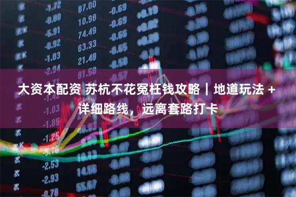 大资本配资 苏杭不花冤枉钱攻略｜地道玩法 + 详细路线，远离套路打卡