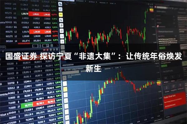 国盛证券 探访宁夏“非遗大集”：让传统年俗焕发新生
