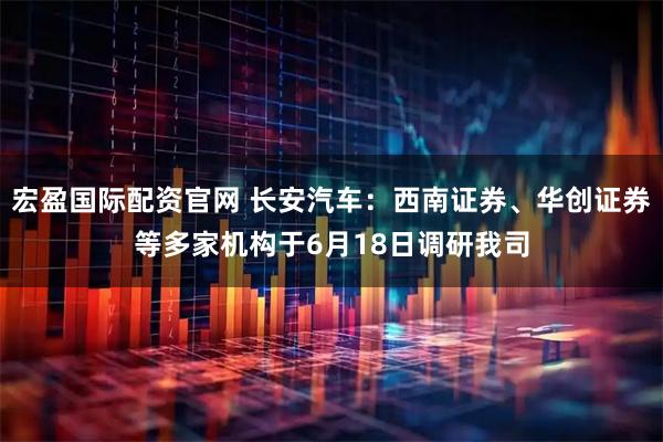 宏盈国际配资官网 长安汽车：西南证券、华创证券等多家机构于6月18日调研我司