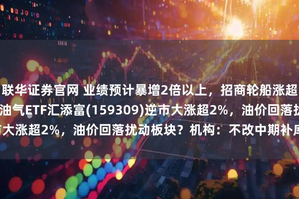 联华证券官网 业绩预计暴增2倍以上，招商轮船涨超6%，油运板块走强！油气ETF汇添富(159309)逆市大涨超2%，油价回落扰动板块？机构：不改中期补库逻辑！